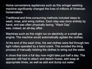 • Home convenience appliances such as this wringer washing
machine significantly changed the lives of millions of American
homemakers.
• Traditional and time-consuming methods included steps to
wash, rinse, and wring clothes. Each step was done entirely by
hand, and was often physically taxing. “Wash Day”
was, indeed, an all-day affair.
• Machines such as this might run on electricity or a small gas
engine. The machine would automatically agitate the clothes.
• At the end of the wash time, the wet clothes were fed through two
tight rollers operated by a hand crank. This avoided the tiring
process of manually twisting the clothes to wring out the water.
• A chore that took a full day now might take just half a day. The
operator still had to attach and detach hoses, add soap at
appropriate times, as well as add and dump out water.
 