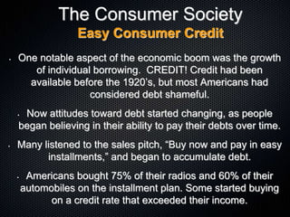 The Consumer Society
Easy Consumer Credit
• One notable aspect of the economic boom was the growth
of individual borrowing. CREDIT! Credit had been
available before the 1920’s, but most Americans had
considered debt shameful.
• Now attitudes toward debt started changing, as people
began believing in their ability to pay their debts over time.
• Many listened to the sales pitch, “Buy now and pay in easy
installments,” and began to accumulate debt.
• Americans bought 75% of their radios and 60% of their
automobiles on the installment plan. Some started buying
on a credit rate that exceeded their income.
 