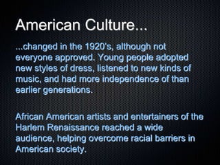 American Culture...
...changed in the 1920’s, although not
everyone approved. Young people adopted
new styles of dress, listened to new kinds of
music, and had more independence of than
earlier generations.
African American artists and entertainers of the
Harlem Renaissance reached a wide
audience, helping overcome racial barriers in
American society.
 