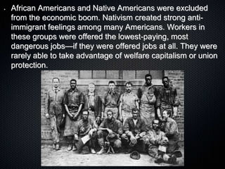 • African Americans and Native Americans were excluded
from the economic boom. Nativism created strong anti-
immigrant feelings among many Americans. Workers in
these groups were offered the lowest-paying, most
dangerous jobs—if they were offered jobs at all. They were
rarely able to take advantage of welfare capitalism or union
protection.
 