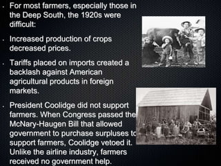 • For most farmers, especially those in
the Deep South, the 1920s were
difficult:
• Increased production of crops
decreased prices.
• Tariffs placed on imports created a
backlash against American
agricultural products in foreign
markets.
• President Coolidge did not support
farmers. When Congress passed the
McNary-Haugen Bill that allowed
government to purchase surpluses to
support farmers, Coolidge vetoed it.
Unlike the airline industry, farmers
received no government help.
 