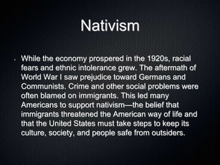 Nativism
• While the economy prospered in the 1920s, racial
fears and ethnic intolerance grew. The aftermath of
World War I saw prejudice toward Germans and
Communists. Crime and other social problems were
often blamed on immigrants. This led many
Americans to support nativism—the belief that
immigrants threatened the American way of life and
that the United States must take steps to keep its
culture, society, and people safe from outsiders.
 
