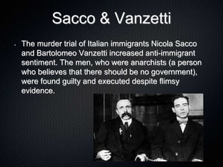 Sacco & Vanzetti
• The murder trial of Italian immigrants Nicola Sacco
and Bartolomeo Vanzetti increased anti-immigrant
sentiment. The men, who were anarchists (a person
who believes that there should be no government),
were found guilty and executed despite flimsy
evidence.
 