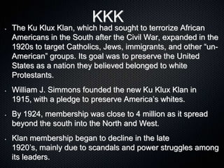 KKK
• The Ku Klux Klan, which had sought to terrorize African
Americans in the South after the Civil War, expanded in the
1920s to target Catholics, Jews, immigrants, and other “un-
American” groups. Its goal was to preserve the United
States as a nation they believed belonged to white
Protestants.
• William J. Simmons founded the new Ku Klux Klan in
1915, with a pledge to preserve America’s whites.
• By 1924, membership was close to 4 million as it spread
beyond the south into the North and West.
• Klan membership began to decline in the late
1920’s, mainly due to scandals and power struggles among
its leaders.
 