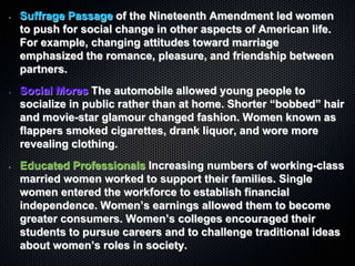 • Suffrage Passage of the Nineteenth Amendment led women
to push for social change in other aspects of American life.
For example, changing attitudes toward marriage
emphasized the romance, pleasure, and friendship between
partners.
• Social Mores The automobile allowed young people to
socialize in public rather than at home. Shorter “bobbed” hair
and movie-star glamour changed fashion. Women known as
flappers smoked cigarettes, drank liquor, and wore more
revealing clothing.
• Educated Professionals Increasing numbers of working-class
married women worked to support their families. Single
women entered the workforce to establish financial
independence. Women’s earnings allowed them to become
greater consumers. Women’s colleges encouraged their
students to pursue careers and to challenge traditional ideas
about women’s roles in society.
 
