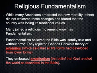 Religious Fundamentalism
• While many Americans embraced the new morality, others
did not welcome these changes and feared that the
country was losing its traditional values.
• Many joined a religious movement known as
Fundamentalism.
• Fundamentalists believed the Bible was literally true and
without error. They rejected Charles Darwin’s theory of
evolution (which said that all life forms had developed
from lower forms).
• They embraced creationism (the belief that God created
the world as described in the Bible).
 