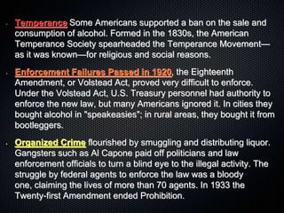 • Temperance Some Americans supported a ban on the sale and
consumption of alcohol. Formed in the 1830s, the American
Temperance Society spearheaded the Temperance Movement—
as it was known—for religious and social reasons.
• Enforcement Failures Passed in 1920, the Eighteenth
Amendment, or Volstead Act, proved very difficult to enforce.
Under the Volstead Act, U.S. Treasury personnel had authority to
enforce the new law, but many Americans ignored it. In cities they
bought alcohol in "speakeasies"; in rural areas, they bought it from
bootleggers.
• Organized Crime flourished by smuggling and distributing liquor.
Gangsters such as Al Capone paid off politicians and law
enforcement officials to turn a blind eye to the illegal activity. The
struggle by federal agents to enforce the law was a bloody
one, claiming the lives of more than 70 agents. In 1933 the
Twenty-first Amendment ended Prohibition.
 