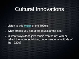 Cultural Innovations
• Listen to this music of the 1920’s
• What strikes you about the music of the era?
• In what ways does jazz music “match up” with or
reflect the more individual, unconventional attitude of
the 1920s?
 