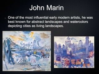 John Marin
• One of the most influential early modern artists, he was
best known for abstract landscapes and watercolors
depicting cities as living landscapes.
 