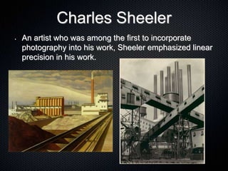 Charles Sheeler
• An artist who was among the first to incorporate
photography into his work, Sheeler emphasized linear
precision in his work.
 