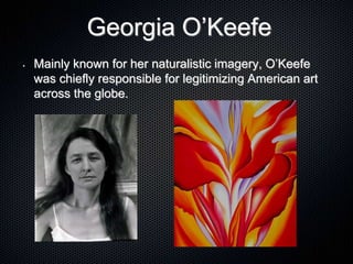 Georgia O’Keefe
• Mainly known for her naturalistic imagery, O’Keefe
was chiefly responsible for legitimizing American art
across the globe.
 