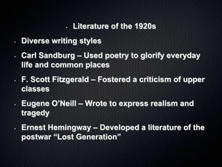 • Literature of the 1920s
• Diverse writing styles
• Carl Sandburg – Used poetry to glorify everyday
life and common places
• F. Scott Fitzgerald – Fostered a criticism of upper
classes
• Eugene O’Neill – Wrote to express realism and
tragedy
• Ernest Hemingway – Developed a literature of the
postwar “Lost Generation”
 