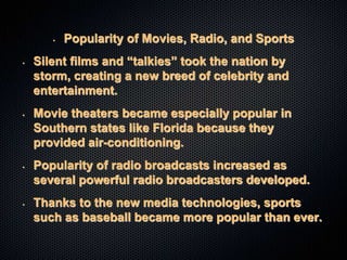• Popularity of Movies, Radio, and Sports
• Silent films and “talkies” took the nation by
storm, creating a new breed of celebrity and
entertainment.
• Movie theaters became especially popular in
Southern states like Florida because they
provided air-conditioning.
• Popularity of radio broadcasts increased as
several powerful radio broadcasters developed.
• Thanks to the new media technologies, sports
such as baseball became more popular than ever.
 