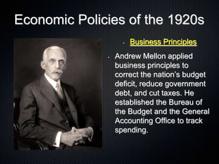Economic Policies of the 1920s
• Business Principles
• Andrew Mellon applied
business principles to
correct the nation’s budget
deficit, reduce government
debt, and cut taxes. He
established the Bureau of
the Budget and the General
Accounting Office to track
spending.
 