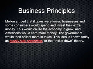 Business Principles
• Mellon argued that if taxes were lower, businesses and
some consumers would spend and invest their extra
money. This would cause the economy to grow, and
Americans would earn more money. The government
would then collect more in taxes. This idea is known today
as supply side economics, or the “trickle-down” theory.
 