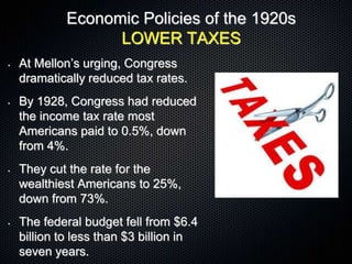 Economic Policies of the 1920s
LOWER TAXES
• At Mellon’s urging, Congress
dramatically reduced tax rates.
• By 1928, Congress had reduced
the income tax rate most
Americans paid to 0.5%, down
from 4%.
• They cut the rate for the
wealthiest Americans to 25%,
down from 73%.
• The federal budget fell from $6.4
billion to less than $3 billion in
seven years.
 