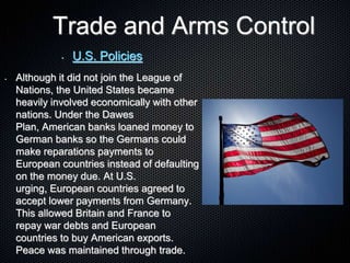 Trade and Arms Control
• U.S. Policies
• Although it did not join the League of
Nations, the United States became
heavily involved economically with other
nations. Under the Dawes
Plan, American banks loaned money to
German banks so the Germans could
make reparations payments to
European countries instead of defaulting
on the money due. At U.S.
urging, European countries agreed to
accept lower payments from Germany.
This allowed Britain and France to
repay war debts and European
countries to buy American exports.
Peace was maintained through trade.
 