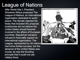 League of Nations
• After World War I, President
Woodrow Wilson proposed The
League of Nations, an international
organization dedicated to world
peace. The Senate rejected the
treaty that included this proposal.
Isolationists did not believe the
United States should become
involved in the affairs of European
countries. Republican senators
refused to financially support an
international organization. The
League, represented by 42 nations,
had some limited success, but the
absence of the United States was
crucial, as was the founding
principle that it could not use
military force.
 