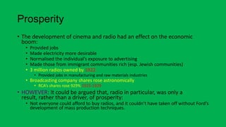 Prosperity
• The development of cinema and radio had an effect on the economic
boom:
• Provided jobs
• Made electricity more desirable
• Normalised the individual’s exposure to advertising
• Made those from immigrant communities rich (esp. Jewish communities)
• 3 million radios owned by 1922
• Provided jobs in manufacturing and raw materials industries
• Broadcasting company shares rose astronomically
• RCA’s shares rose 929% 1925-1929
• HOWEVER: It could be argued that, radio in particular, was only a
result, rather than a driver, of prosperity:
• Not everyone could afford to buy radios, and it couldn’t have taken off without Ford’s
development of mass production techniques.
 