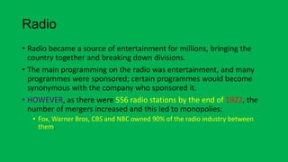 Radio
• Radio became a source of entertainment for millions, bringing the
country together and breaking down divisions.
• The main programming on the radio was entertainment, and many
programmes were sponsored; certain programmes would become
synonymous with the company who sponsored it.
• HOWEVER, as there were 556 radio stations by the end of 1922, the
number of mergers increased and this led to monopolies:
• Fox, Warner Bros, CBS and NBC owned 90% of the radio industry between
them.
 