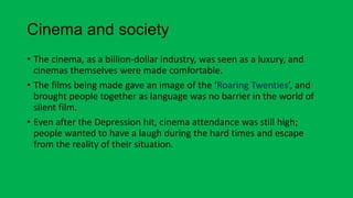 Cinema and society
• The cinema, as a billion-dollar industry, was seen as a luxury, and
cinemas themselves were made comfortable.
• The films being made gave an image of the ‘Roaring Twenties’, and
brought people together as language was no barrier in the world of
silent film.
• Even after the Depression hit, cinema attendance was still high;
people wanted to have a laugh during the hard times and escape
from the reality of their situation.
 