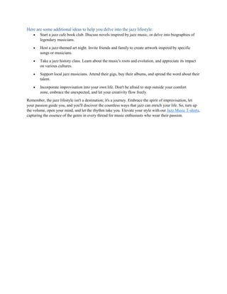 Here are some additional ideas to help you delve into the jazz lifestyle:
 Start a jazz cafe book club. Discuss novels inspired by jazz music, or delve into biographies of
legendary musicians.
 Host a jazz-themed art night. Invite friends and family to create artwork inspired by specific
songs or musicians.
 Take a jazz history class. Learn about the music's roots and evolution, and appreciate its impact
on various cultures.
 Support local jazz musicians. Attend their gigs, buy their albums, and spread the word about their
talent.
 Incorporate improvisation into your own life. Don't be afraid to step outside your comfort
zone, embrace the unexpected, and let your creativity flow freely.
Remember, the jazz lifestyle isn't a destination; it's a journey. Embrace the spirit of improvisation, let
your passion guide you, and you'll discover the countless ways that jazz can enrich your life. So, turn up
the volume, open your mind, and let the rhythm take you. Elevate your style with our Jazz Music T-shirts,
capturing the essence of the genre in every thread for music enthusiasts who wear their passion.
 