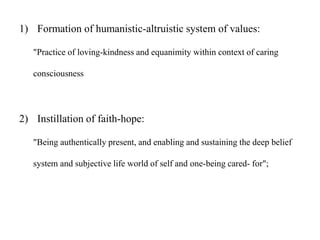 1) Formation of humanistic-altruistic system of values:
"Practice of loving-kindness and equanimity within context of caring
consciousness
2) Instillation of faith-hope:
"Being authentically present, and enabling and sustaining the deep belief
system and subjective life world of self and one-being cared- for";
 