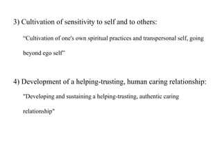 3) Cultivation of sensitivity to self and to others:
“Cultivation of one's own spiritual practices and transpersonal self, going
beyond ego self”
4) Development of a helping-trusting, human caring relationship:
"Developing and sustaining a helping-trusting, authentic caring
relationship"
 
