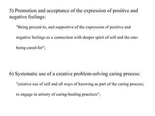 5) Promotion and acceptance of the expression of positive and
negative feelings:
"Being present to, and supportive of the expression of positive and
negative feelings as a connection with deeper spirit of self and the one-
being cared-for";
6) Systematic use of a creative problem-solving caring process:
"creative use of self and all ways of knowing as part of the caring process;
to engage in artistry of caring-healing practices";
 