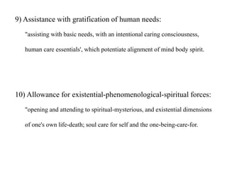 9) Assistance with gratification of human needs:
"assisting with basic needs, with an intentional caring consciousness,
human care essentials', which potentiate alignment of mind body spirit.
10) Allowance for existential-phenomenological-spiritual forces:
"opening and attending to spiritual-mysterious, and existential dimensions
of one's own life-death; soul care for self and the one-being-care-for.
 