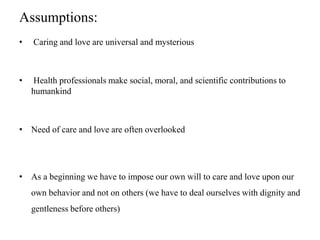 Assumptions:
• Caring and love are universal and mysterious
• Health professionals make social, moral, and scientific contributions to
humankind
• Need of care and love are often overlooked
• As a beginning we have to impose our own will to care and love upon our
own behavior and not on others (we have to deal ourselves with dignity and
gentleness before others)
 
