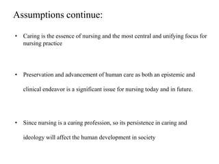 Assumptions continue:
• Caring is the essence of nursing and the most central and unifying focus for
nursing practice
• Preservation and advancement of human care as both an epistemic and
clinical endeavor is a significant issue for nursing today and in future.
• Since nursing is a caring profession, so its persistence in caring and
ideology will affect the human development in society
 