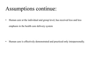 Assumptions continue:
• Human care at the individual and group level, has received less and less
emphasis in the health care delivery system
• Human care is effectively demonstrated and practiced only interpersonally.
 
