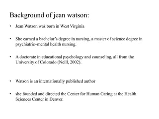 Background of jean watson:
• Jean Watson was born in West Virginia
• She earned a bachelor’s degree in nursing, a master of science degree in
psychiatric–mental health nursing.
• A doctorate in educational psychology and counseling, all from the
University of Colorado (Neill, 2002).
• Watson is an internationally published author
• she founded and directed the Center for Human Caring at the Health
Sciences Center in Denver.
 