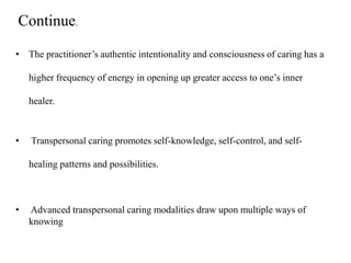 • The practitioner’s authentic intentionality and consciousness of caring has a
higher frequency of energy in opening up greater access to one’s inner
healer.
• Transpersonal caring promotes self-knowledge, self-control, and self-
healing patterns and possibilities.
• Advanced transpersonal caring modalities draw upon multiple ways of
knowing
Continue.
 