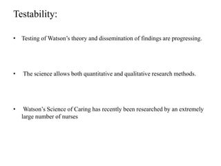 Testability:
• Testing of Watson’s theory and dissemination of findings are progressing.
• The science allows both quantitative and qualitative research methods.
• Watson’s Science of Caring has recently been researched by an extremely
large number of nurses
 