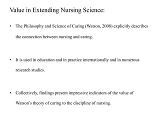 Value in Extending Nursing Science:
• The Philosophy and Science of Caring (Watson, 2008) explicitly describes
the connection between nursing and caring.
• It is used in education and in practice internationally and in numerous
research studies.
• Collectively, findings present impressive indicators of the value of
Watson’s theory of caring to the discipline of nursing.
 