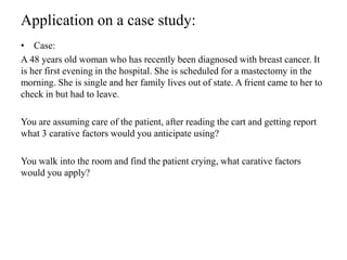Application on a case study:
• Case:
A 48 years old woman who has recently been diagnosed with breast cancer. It
is her first evening in the hospital. She is scheduled for a mastectomy in the
morning. She is single and her family lives out of state. A frient came to her to
check in but had to leave.
You are assuming care of the patient, after reading the cart and getting report
what 3 carative factors would you anticipate using?
You walk into the room and find the patient crying, what carative factors
would you apply?
 