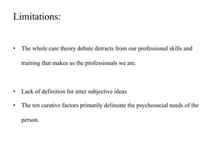 Limitations:
• The whole care theory debate detracts from our professional skills and
training that makes us the professionals we are.
• Lack of definition for inter subjective ideas
• The ten carative factors primarily delineate the psychosocial needs of the
person.
 