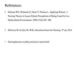 References:
• Suliman WA, Welmann E, Omer T, Thomas L. Applying Watson ’ s
Nursing Theory to Assess Patient Perceptions of Being Cared for in a
Multicultural Environment. 2009;17(4):293–300.
• McEwen M, Evelyn M. Wills: theoretical basis for Nursing. 4th ed, 2014
• Nursingtheories.weebly.com/jean-watson.html
 