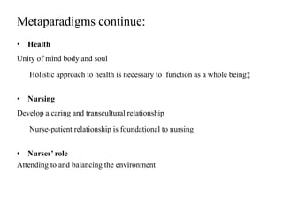 Metaparadigms continue:
• Health
Unity of mind body and soul
Holistic approach to health is necessary to function as a whole being‡
• Nursing
Develop a caring and transcultural relationship
Nurse-patient relationship is foundational to nursing
• Nurses’ role
Attending to and balancing the environment
 