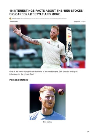 1/4
Thejeetnews December 5, 2022
10 INTERESTINGS FACTS ABOUT THE ‘BEN STOKES’
BIO,CAREER,LIFESTYLE,AND MORE
thejeetnews.in/10-interestings-facts-about-the-ben-stokes-biocareerlifestyleand-more
One of the most explosive all-rounders of the modern era, Ben Stokes’ energy is
infectious on the cricket field
Personal Details–
Ben-stokes
 