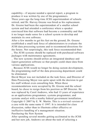 capability—if anyone needed a special report, a program to
produce it was written by one of the programmers.
Three years ago the long-time JCSS superintendent of schools
retired, and Dr. Harvey Greene was hired as his replacement.
Dr. Greene had been the superintendent of a smaller school
system and had attended a conference where a speaker
convinced him that software had become a commodity and that
it no longer made sense for a school system to develop and
maintain its own software.
After a few months to get his feet on the ground, Dr. Greene
established a small task force of administrators to evaluate the
JCSS data processing systems and to recommend directions for
the future. Not surprisingly, this task force recommended that:
_ The JCSS systems should be replaced with purchased software
packages with maintenance agreements.
_ The new systems should utilize an integrated database and
report-generation software so that people could share data from
various applications.
_ Because JCSS would no longer be doing custom development,
the programming staff of the data processing department could
be eliminated.
David Meyer was not included on the task force, and Director of
Data Processing Meyer was quite upset with the decision to gut
his staff without even consulting him. When these
recommendations were accepted by Dr. Greene and the school
board, he chose to resign from his position as DP Director. He
was replaced by Carol Andrews, who had 13 years of experience
as an applications programmer, systems programmer, and
systems analyst with a nearby federal government installation.
Copyright © 2007 by E. W. Martin. This is a revised version of
a case with the same name © 1997. It is intended for class
discussion, rather than to illustrate either effective or
ineffective handling of a management situation.
Purchasing the New System
After spending several months getting acclimated to the JCSS
and her new job, Andrews set about the task of selecting a
 