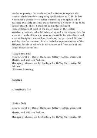 vendor to provide the hardware and software to replace the
current administrative computing applications at JCSS. In late
November a computer selection committee was appointed to
evaluate available systems and recommend a vendor to the JCSS
School Board. This 14-member committee included
representatives of most of the major users of the system—
assistant principals who did scheduling and were responsible for
student records, deans who were responsible for attendance and
student discipline, counselors, teachers, the personnel director,
and the chief accountant. It also included representatives of the
different levels of schools in the system and from each of the
larger school locations.
(Brown 506-507)
Brown, Carol V., Daniel DeHayes, Jeffrey Hoffer, Wainright
Martin, and William Perkins.
Managing Information Technology for DeVry University, 7th
Edition
. Pearson Learning
Solution
s. VitalBook file.
(Brown 506)
Brown, Carol V., Daniel DeHayes, Jeffrey Hoffer, Wainright
Martin, and William Perkins.
Managing Information Technology for DeVry University, 7th
 