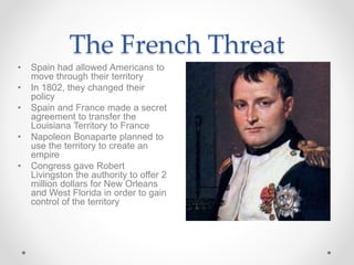 • Spain had allowed Americans to
move through their territory
• In 1802, they changed their
policy
• Spain and France made a secret
agreement to transfer the
Louisiana Territory to France
• Napoleon Bonaparte planned to
use the territory to create an
empire
• Congress gave Robert
Livingston the authority to offer 2
million dollars for New Orleans
and West Florida in order to gain
control of the territory
The French Threat
 