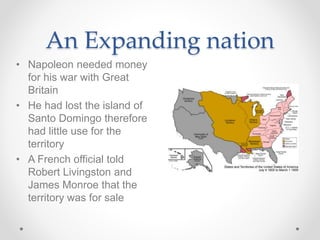 • Napoleon needed money
for his war with Great
Britain
• He had lost the island of
Santo Domingo therefore
had little use for the
territory
• A French official told
Robert Livingston and
James Monroe that the
territory was for sale
An Expanding nation
 
