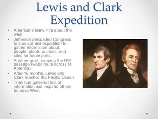 Lewis and Clark
Expedition
• Americans knew little about the
west
• Jefferson persuaded Congress
to sponsor and expedition to
gather information about:
people, plants, animals, and
sites for future ports.
• Another goal: mapping the NW
passage (water route across N.
America)
• After 18 months, Lewis and
Clark reached the Pacific Ocean
• They had gathered lots of
information and inspired others
to move West.
 
