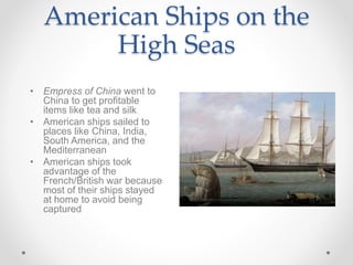 American Ships on the
High Seas
• Empress of China went to
China to get profitable
items like tea and silk
• American ships sailed to
places like China, India,
South America, and the
Mediterranean
• American ships took
advantage of the
French/British war because
most of their ships stayed
at home to avoid being
captured
 