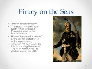 Piracy on the Seas
• “Piracy” means robbery
• The Barbary Pirates from
North Africa terrorized
European ships in the
Mediterranean
• Pirates demanded a “tribute”
or money for protection in
order to pass safely
• Jefferson refused to pay the
tribute, causing the ruler of
Tripoli (in North Africa) to
declare war on the U.S.
 