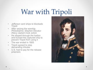 War with Tripoli
• Jefferson sent ships to blockade
Tripoli
• After seizing the warship,
Philadelphia, Stephen Decatur
(Navy captain) took action
• He slipped through the harbor
and burned the captured ship to
prevent Tripoli from using it
• The war ended in 1805
• Tripoli agreed to stop
demanding tributes
• U.S. had to pay for the release
prisoners
 